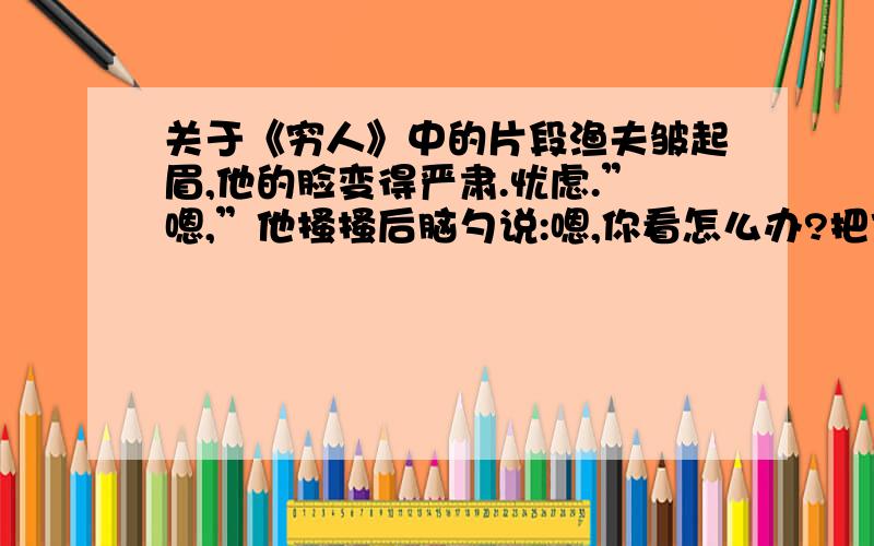 关于《穷人》中的片段渔夫皱起眉,他的脸变得严肃.忧虑.”嗯,”他搔搔后脑勺说:嗯,你看怎么办?把他们抱来,同死人呆在一起怎么行!我们,我们总能熬过去的!快去!别等他们醒来.“1结合上下