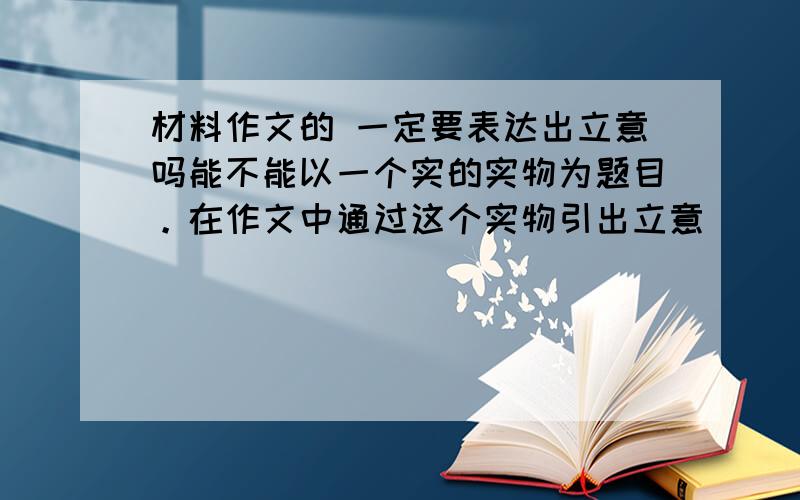 材料作文的 一定要表达出立意吗能不能以一个实的实物为题目。在作文中通过这个实物引出立意