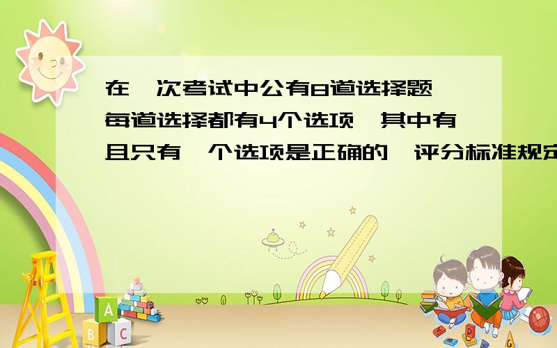 在一次考试中公有8道选择题,每道选择都有4个选项,其中有且只有一个选项是正确的,评分标准规定,每题只选一个选项,不选或错了得0分.某考生4道题已选对,剩下的有两道可以判断2个选项是错