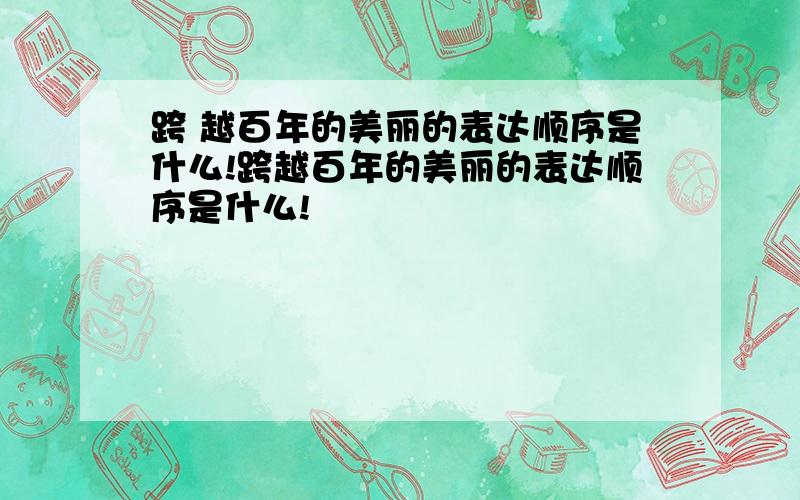 跨 越百年的美丽的表达顺序是什么!跨越百年的美丽的表达顺序是什么!