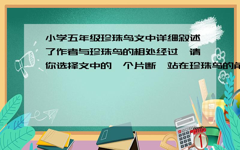 小学五年级珍珠鸟文中详细叙述了作者与珍珠鸟的相处经过,请你选择文中的一个片断,站在珍珠鸟的角度,以“我“的口吻介绍作者与珍珠鸟相处的一个细节.