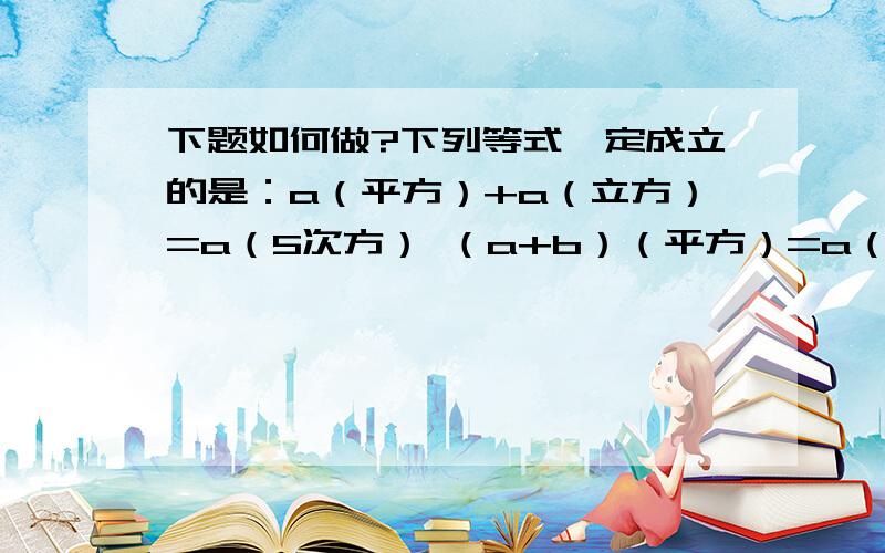 下题如何做?下列等式一定成立的是：a（平方）+a（立方）=a（5次方） （a+b）（平方）=a（平方）+b（平方）（2ab（平方））（立方）=6a（立方）b（5次方）（x-a）（x-b）=x（平方）-（a+b）x+ab