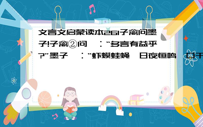 文言文启蒙读本261子禽问墨子!子禽②问曰：“多言有益乎?”墨子曰：“虾蟆蛙蝇,日夜恒鸣,口干舌擗③,然而不听.今观晨鸡,时夜而鸣,天下振动.多言何益?唯其言之时④也.”