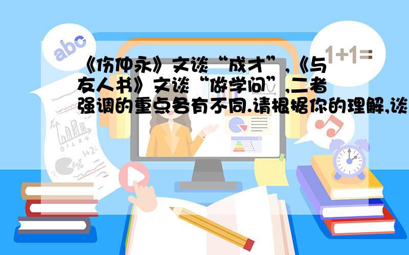 《伤仲永》文谈“成才”,《与友人书》文谈“做学问”,二者强调的重点各有不同.请根据你的理解,谈谈具体有什么不同.