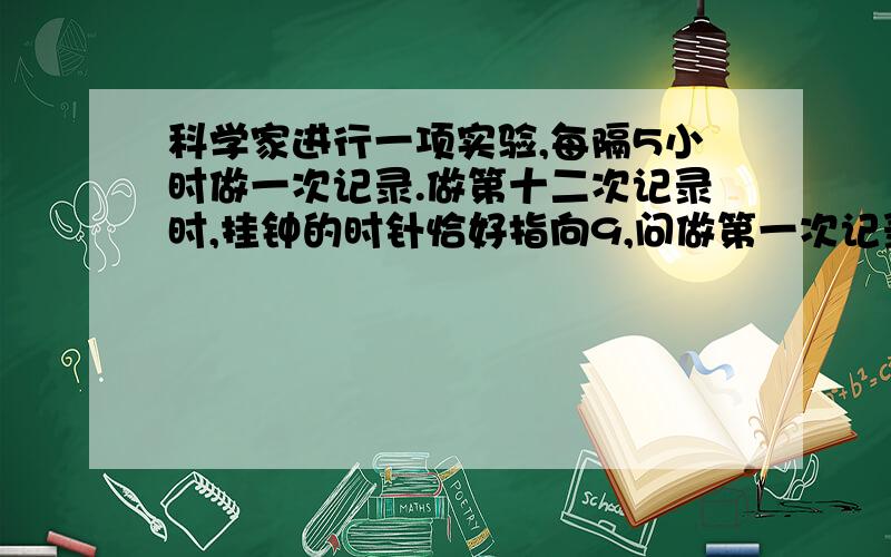 科学家进行一项实验,每隔5小时做一次记录.做第十二次记录时,挂钟的时针恰好指向9,问做第一次记录时,针指向（ ）.