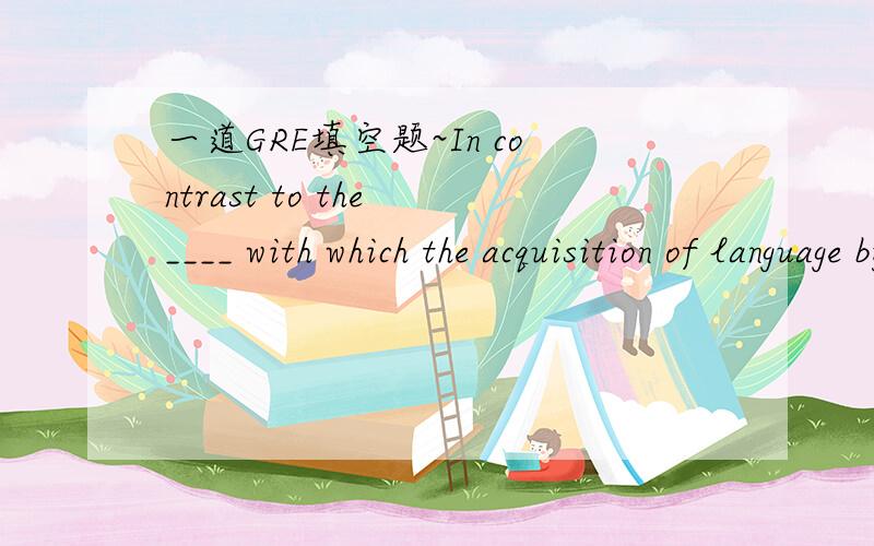 一道GRE填空题~In contrast to the ____ with which the acquisition of language by young childrenwas once regarded, the process by which such learning occurs has now become theobject of ____. (A) intensity ... fascination(B) incuriosity ... scrutin