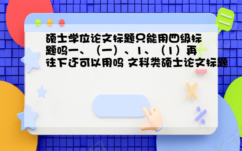 硕士学位论文标题只能用四级标题吗一、（一）、1、（1）再往下还可以用吗 文科类硕士论文标题