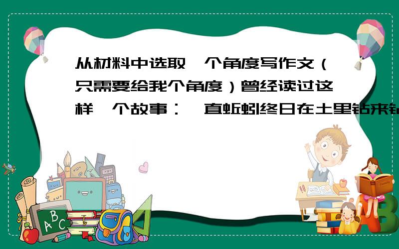 从材料中选取一个角度写作文（只需要给我个角度）曾经读过这样一个故事：一直蚯蚓终日在土里钻来钻去,为什么自己总是贴着地面爬行而不是像人一样站立行走.于是他去请教人,人告诉他