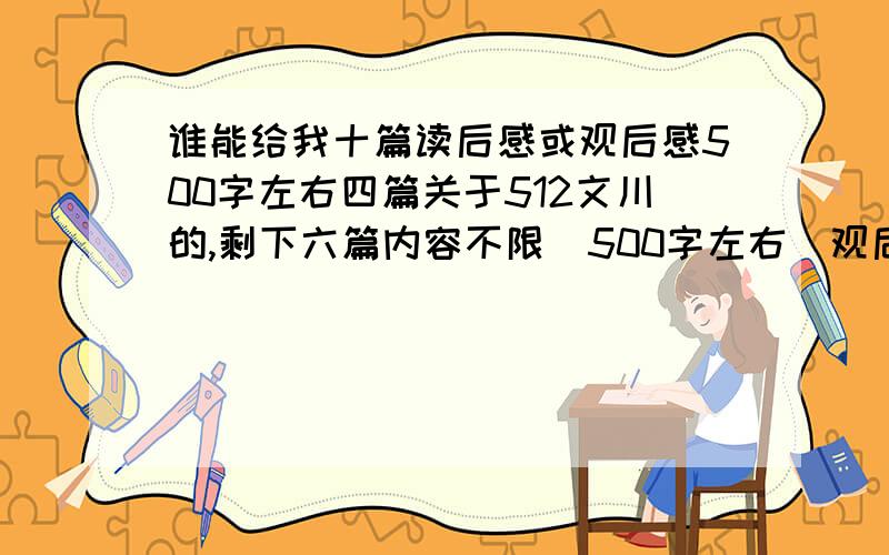 谁能给我十篇读后感或观后感500字左右四篇关于512文川的,剩下六篇内容不限(500字左右)观后感或读后感1小时之内给我