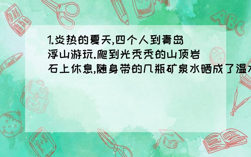 1.炎热的夏天,四个人到青岛浮山游玩.爬到光秃秃的山顶岩石上休息,随身带的几瓶矿泉水晒成了温水.大家多么想喝上一口凉水啊!小张用毛巾擦汗时,想到了一个办法,大家终于喝上了凉水!（1