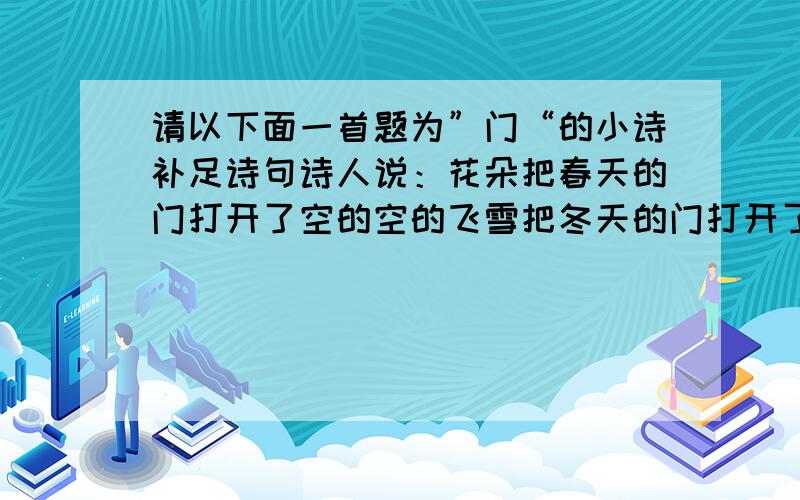 请以下面一首题为”门“的小诗补足诗句诗人说：花朵把春天的门打开了空的空的飞雪把冬天的门打开了我说：星辰把黑夜的门打开了坚韧把苦难的门打开了空的空的