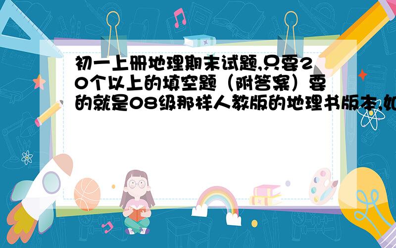 初一上册地理期末试题,只要20个以上的填空题（附答案）要的就是08级那样人教版的地理书版本,如果答得好,