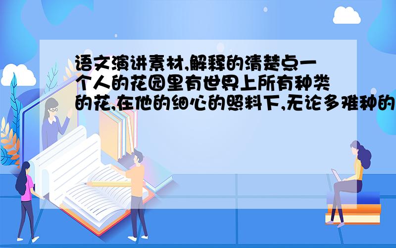 语文演讲素材,解释的清楚点一个人的花园里有世界上所有种类的花,在他的细心的照料下,无论多难种的花都可以茁壮成长.可是有一天,这个种花人却听说马上要来临一场前所未有的旱灾,这个