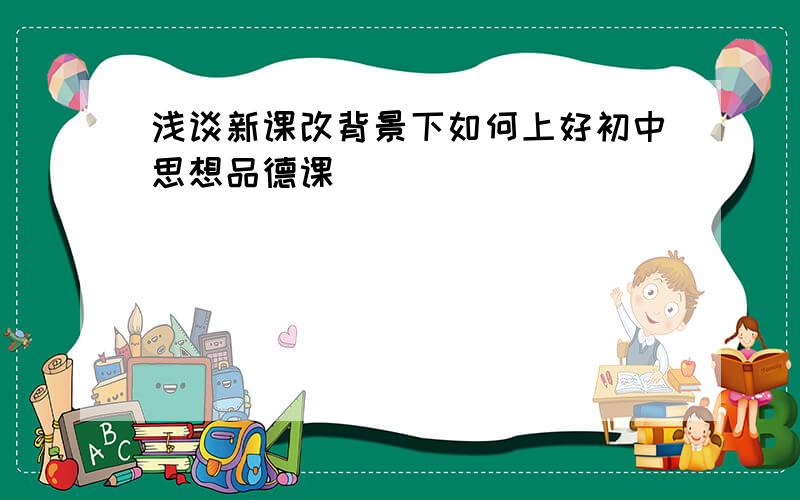 浅谈新课改背景下如何上好初中思想品德课