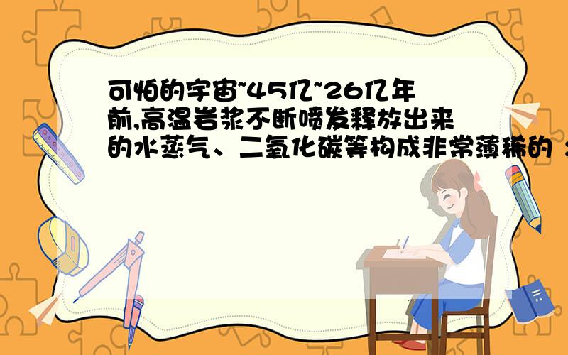 可怕的宇宙~45亿~26亿年前,高温岩浆不断喷发释放出来的水蒸气、二氧化碳等构成非常薄稀的 ；水蒸气随着温度的下降凝结成水降落到地表,形成 ,最原始的生命体在距今 年前在这里诞生.