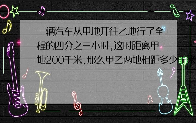 一辆汽车从甲地开往乙地行了全程的四分之三小时,这时距离甲地200千米,那么甲乙两地相距多少千米