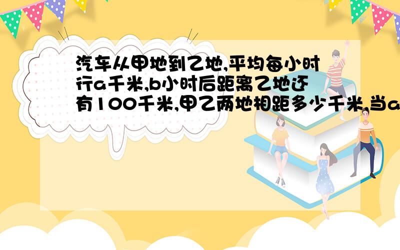 汽车从甲地到乙地,平均每小时行a千米,b小时后距离乙地还有100千米,甲乙两地相距多少千米,当a＝95,b＝4.2时,甲乙两地相距多少千米