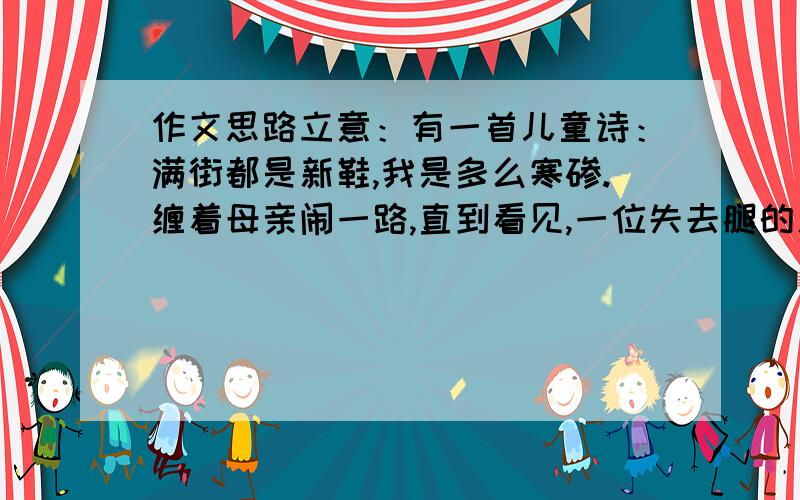 作文思路立意：有一首儿童诗：满街都是新鞋,我是多么寒碜.缠着母亲闹一路,直到看见,一位失去腿的人.有一首儿童诗：满街都是新鞋,我是多么寒碜.缠着母亲闹一路,直到看见,一位失去腿的