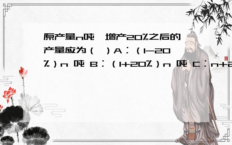 原产量n吨,增产20%之后的产量应为（ ）A；（1-20%）n 吨 B；（1+20%）n 吨 C；n+20%吨 D；20%n吨