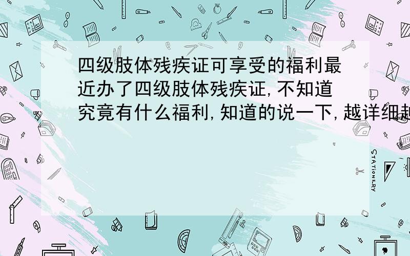 四级肢体残疾证可享受的福利最近办了四级肢体残疾证,不知道究竟有什么福利,知道的说一下,越详细越好,回答准确了加分~~~