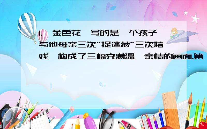 1.《金色花》写的是一个孩子与他母亲三次“捉迷藏”三次嬉戏,构成了三幅充满温馨亲情的画面.第一次：是母亲祷告时,（ ）第二次：（ ）第三次：（ ）2.”我”为什么想变成一朵金色花?