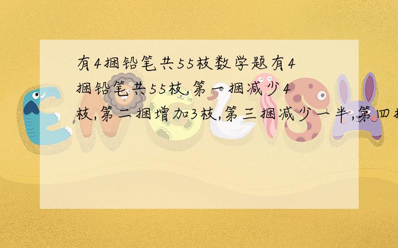 有4捆铅笔共55枝数学题有4捆铅笔共55枝,第一捆减少4枝,第二捆增加3枝,第三捆减少一半,第四捆增加一倍,那么四捆铅笔数量相等,求这四捆铅笔各有多少枝?