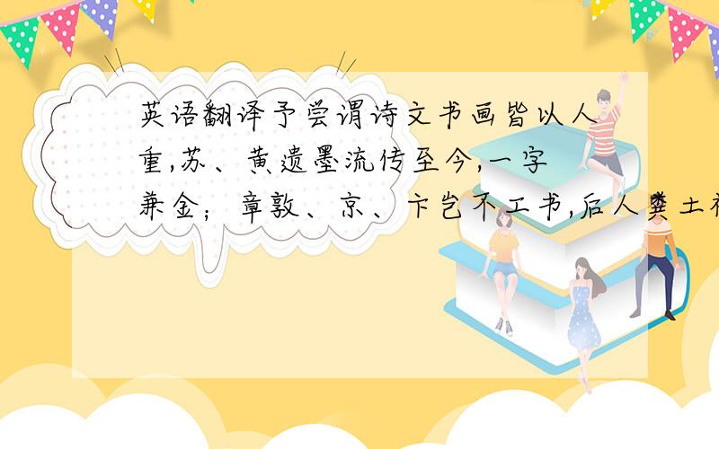 英语翻译予尝谓诗文书画皆以人重,苏、黄遗墨流传至今,一字兼金；章敦、京、卞岂不工书,后人粪土视之,一钱不直.永叔有言,古之人率皆能书,独其人之贤者传遂远,使颜鲁公书虽不工,后世见