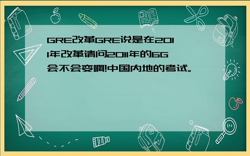 GRE改革GRE说是在2011年改革请问2011年的6G会不会变啊!中国内地的考试。