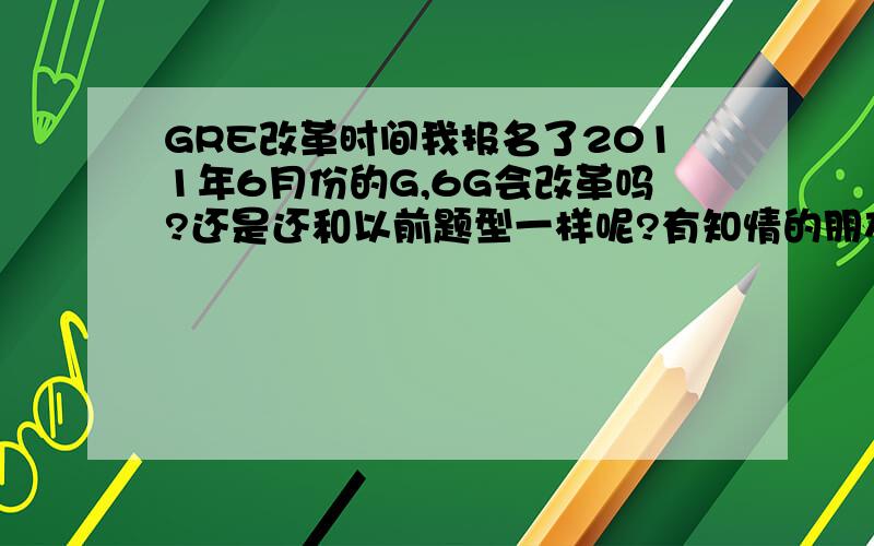 GRE改革时间我报名了2011年6月份的G,6G会改革吗?还是还和以前题型一样呢?有知情的朋友给我解答解答疑惑吧