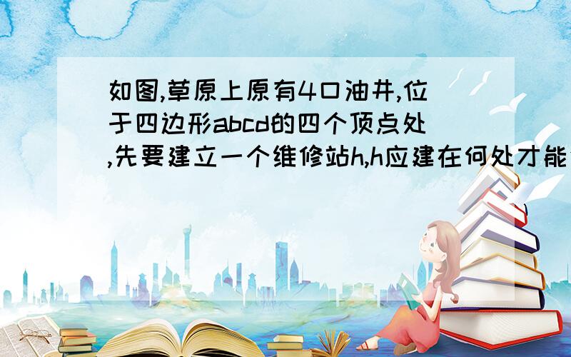 如图,草原上原有4口油井,位于四边形abcd的四个顶点处,先要建立一个维修站h,h应建在何处才能使它到四口油井的距离之和ha+hb+hc+hd最小?请说明理由.把思路通俗易懂的写下来吧~(>_