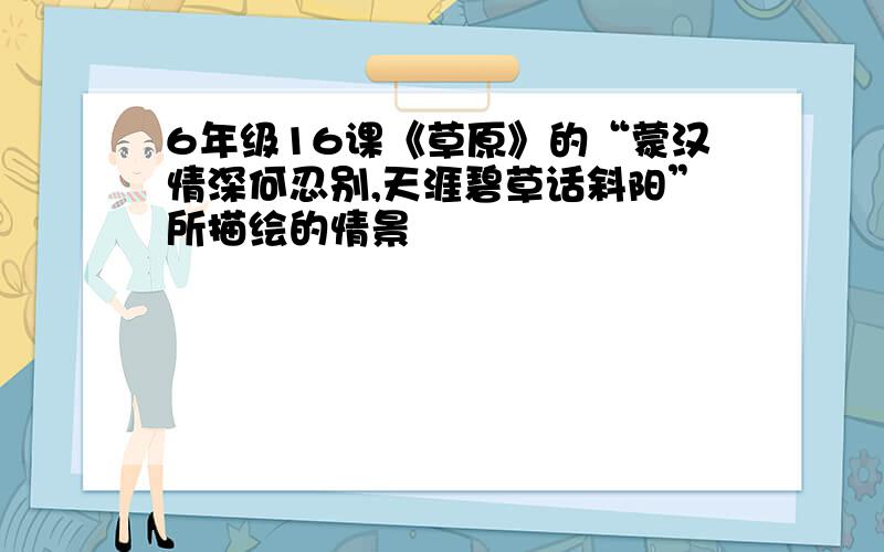 6年级16课《草原》的“蒙汉情深何忍别,天涯碧草话斜阳”所描绘的情景