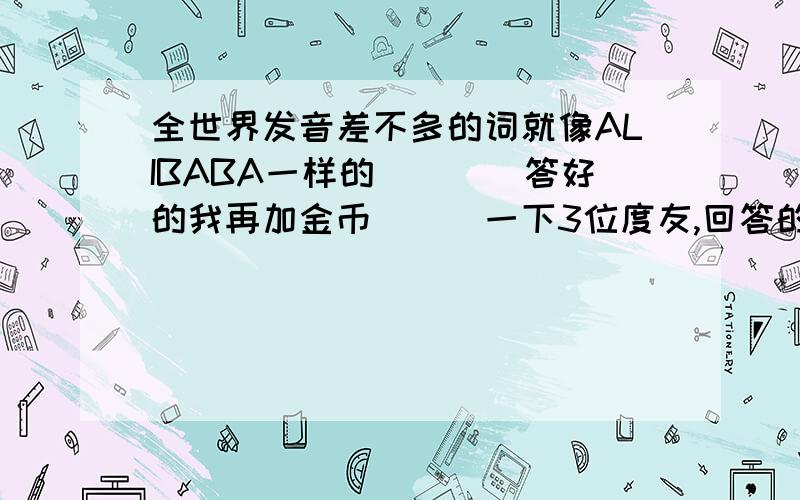 全世界发音差不多的词就像ALIBABA一样的````答好的我再加金币```一下3位度友,回答的不是我想要的.不过还 其他朋友请往电子商务方面想哈,比如关于宝藏\著名的商人(童话里)之类的````