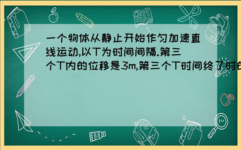 一个物体从静止开始作匀加速直线运动,以T为时间间隔.第三个T内的位移是3m,第三个T时间终了时的即时速度为3m/s,则（ ）A、物体的加速度是1m/s^2B、物体在第一个T时间终了时的即时速度为1m/sC