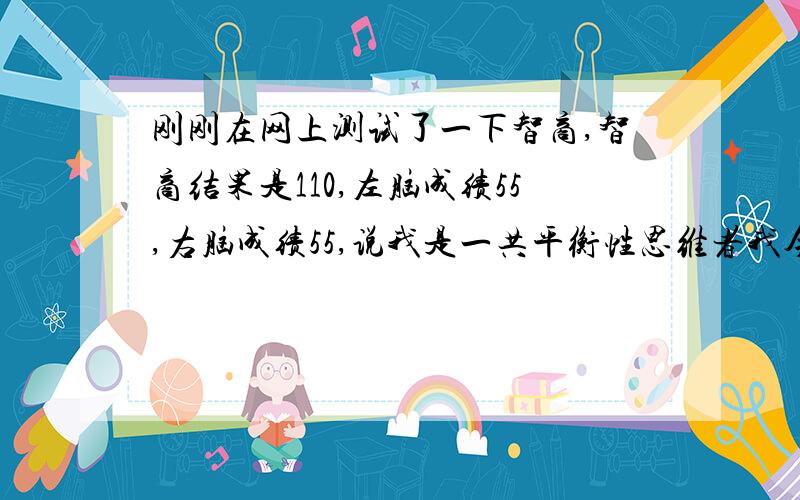 刚刚在网上测试了一下智商,智商结果是110,左脑成绩55,右脑成绩55,说我是一共平衡性思维者我今年21岁,这种智商怎么样呀?