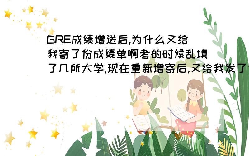 GRE成绩增送后,为什么又给我寄了份成绩单啊考的时候乱填了几所大学,现在重新增寄后,又给我发了份成绩单原件,同样的成绩单为何发两次给我啊?哪位大虾知道?指点一下谢谢