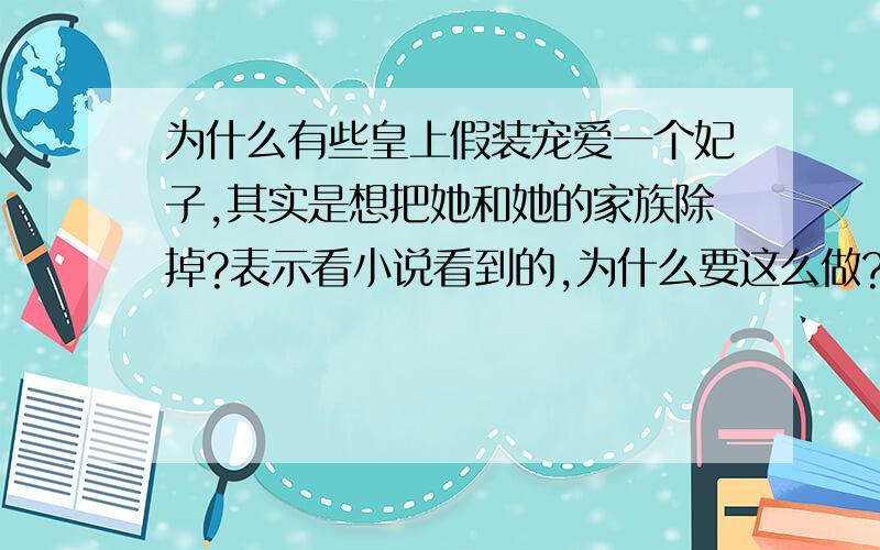 为什么有些皇上假装宠爱一个妃子,其实是想把她和她的家族除掉?表示看小说看到的,为什么要这么做?没有其他办法?