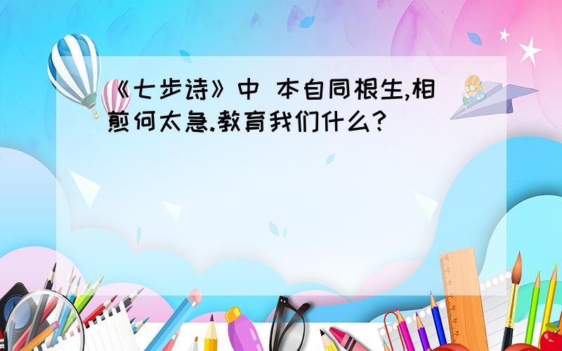 《七步诗》中 本自同根生,相煎何太急.教育我们什么?