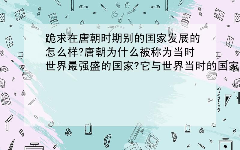 跪求在唐朝时期别的国家发展的怎么样?唐朝为什么被称为当时世界最强盛的国家?它与世界当时的国家比有哪些优势?必有重赏!