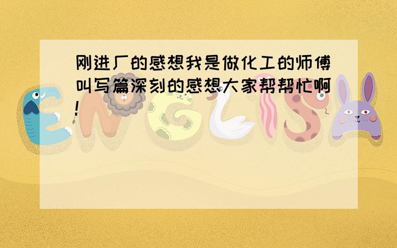 刚进厂的感想我是做化工的师傅叫写篇深刻的感想大家帮帮忙啊!