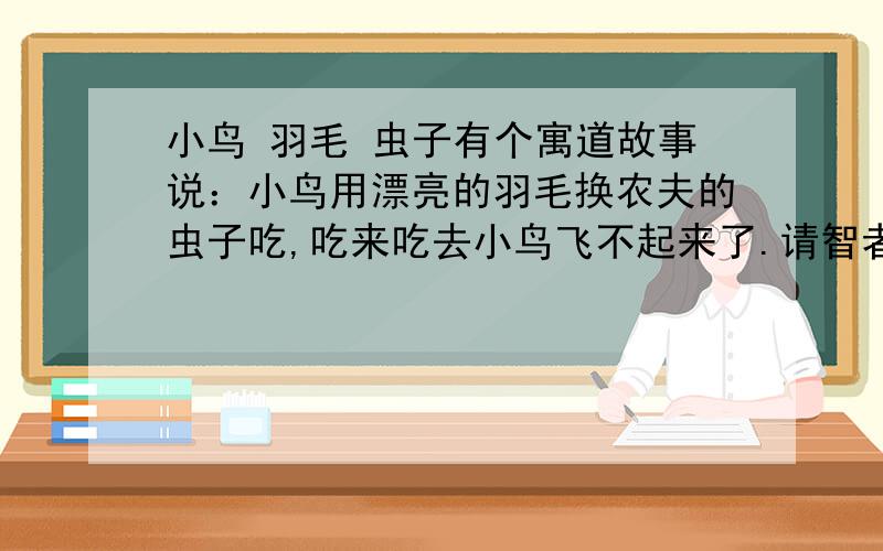 小鸟 羽毛 虫子有个寓道故事说：小鸟用漂亮的羽毛换农夫的虫子吃,吃来吃去小鸟飞不起来了.请智者给引申引申!