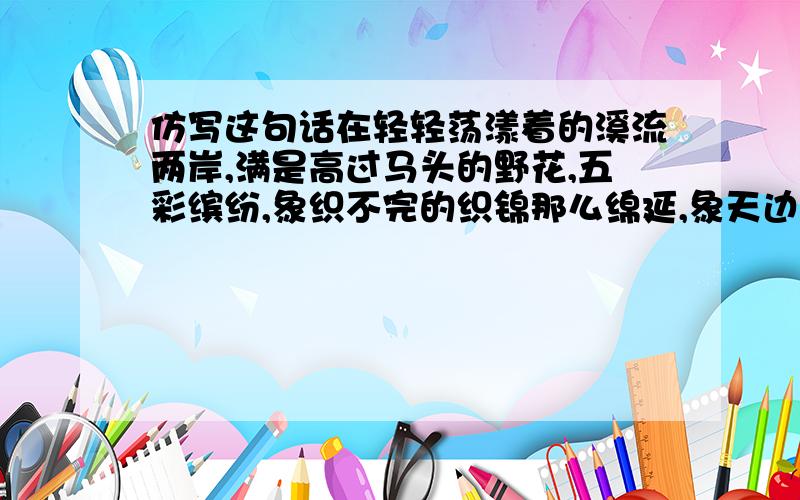 仿写这句话在轻轻荡漾着的溪流两岸,满是高过马头的野花,五彩缤纷,象织不完的织锦那么绵延,象天边的彩霞那么耀眼,象高空的长虹那么绚烂.