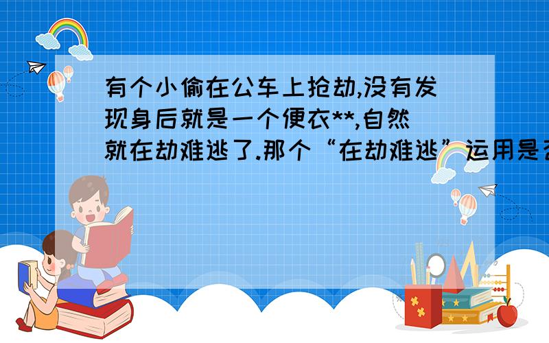 有个小偷在公车上抢劫,没有发现身后就是一个便衣**,自然就在劫难逃了.那个“在劫难逃”运用是否正确便衣 JING CHA 度娘和谐了= =