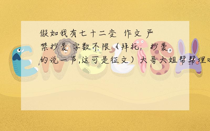 假如我有七十二变  作文 严禁抄袭 字数不限（拜托：抄袭的说一声,这可是征文）大哥大姐帮帮埋啦严禁抄袭    抄袭的说一声   网上查的也算这是征文   别不当回事     求求您啦