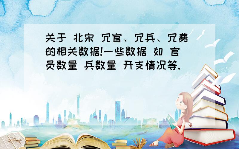 关于 北宋 冗官、冗兵、冗费的相关数据!一些数据 如 官员数量 兵数量 开支情况等.