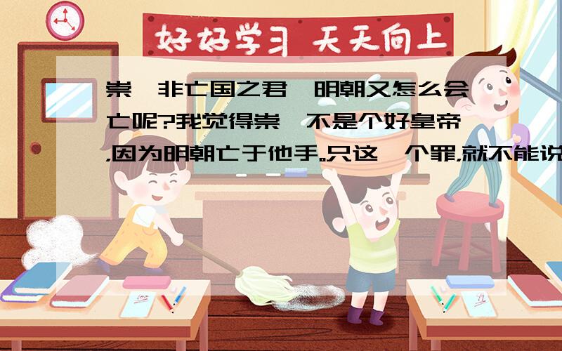 崇祯非亡国之君,明朝又怎么会亡呢?我觉得崇祯不是个好皇帝，因为明朝亡于他手。只这一个罪，就不能说他个好皇帝，虽然也不差，但也好不到哪里去。明朝灭亡的原因很多，虽然他很努