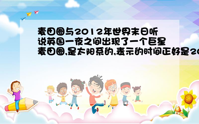 麦田圈与2012年世界末日听说英国一夜之间出现了一个巨星麦田圈,是太阳系的,表示的时间正好是2012年12月21日,也是玛雅人预言世界末日的时间,各位谁知道的再详细点,共享一下吧.谢~~