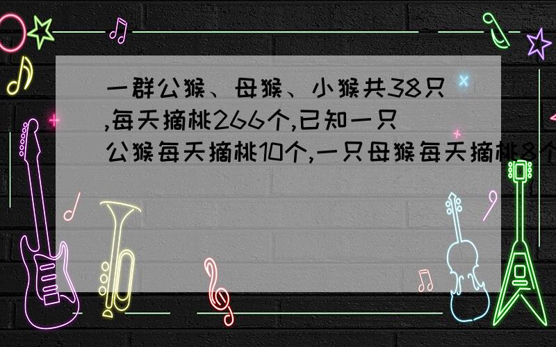 一群公猴、母猴、小猴共38只,每天摘桃266个,已知一只公猴每天摘桃10个,一只母猴每天摘桃8个,一只小猴每天摘桃5个.已知公猴比母猴少4只.这群猴子中,公猴,母猴,小猴各几只?