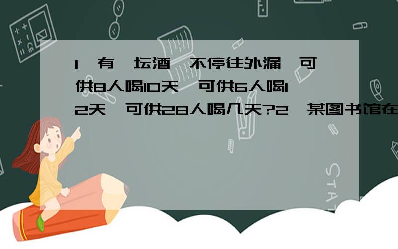 1、有一坛酒,不停往外漏,可供8人喝10天,可供6人喝12天,可供28人喝几天?2、某图书馆在开门前有400人排队等候,开门后每分钟来的人数是固定的,一个入口每分钟可以进10人,如果开放4个入口,20分