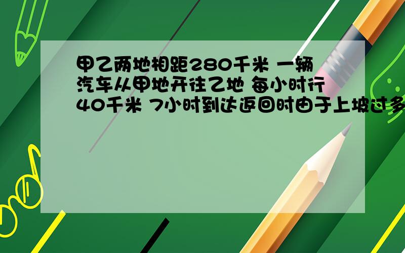 甲乙两地相距280千米 一辆汽车从甲地开往乙地 每小时行40千米 7小时到达返回时由于上坡过多,比去时多用了2小时,求这辆汽车往返平均每小时行多少千米?