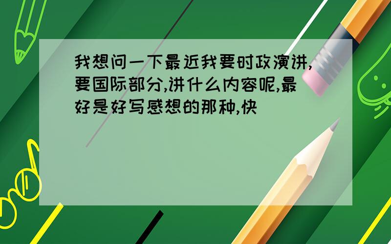 我想问一下最近我要时政演讲,要国际部分,讲什么内容呢,最好是好写感想的那种,快